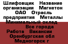 Шлифовщик › Название организации ­ Магнетон, ОАО › Отрасль предприятия ­ Металлы › Минимальный оклад ­ 20 000 - Все города Работа » Вакансии   . Оренбургская обл.,Медногорск г.